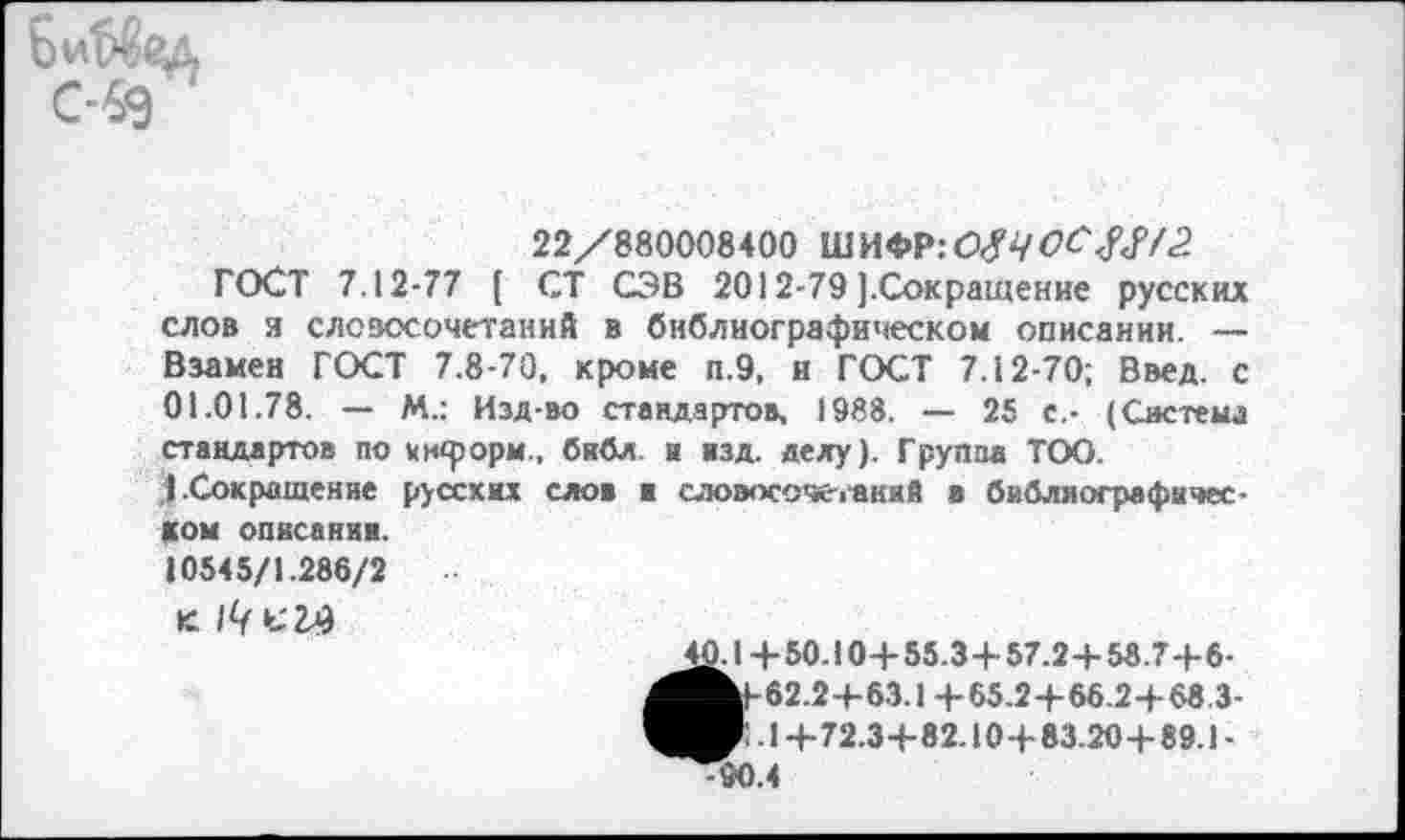 ﻿С-69
22/880008400 ШИФР:ОДЧ00^72
ГОСТ 7.12-77 ( СТ СЭВ 2012-79 ].Сокращение русских слов я словосочетаний в библиографическом описании. — Взамен ГОСТ 7.8-70, кроме п.9, и ГОСТ 7.12-70; Ввел, с 01.01.78. — М.: Изд-во стандартов, 1988. — 25 с,- (Система стандартов по информ., библ и нзд. делу). Группа ТОО.
I Сокращение русских ело» ■ словосочетаний в библиографическом описании.
10545/1.286/2
к. с 27)
2£.1 + 50.10+ 55.3+ 57.2+ 58.7+6-^^1-62.2+63.1 +65.2+66.2+68.3-40'- 1+72.3+82.10 + 83.20+ 89.1-^90.4